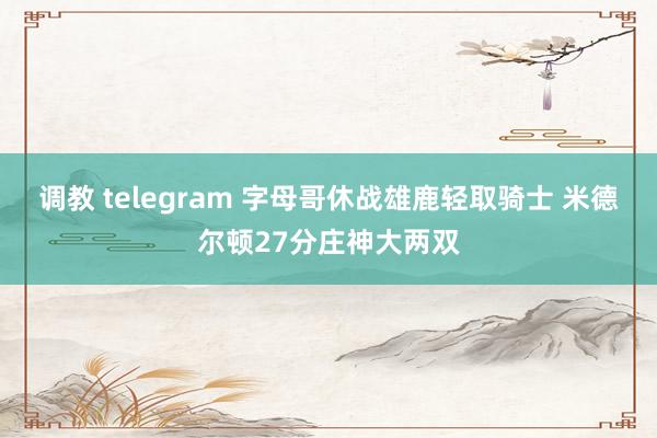 调教 telegram 字母哥休战雄鹿轻取骑士 米德尔顿27分庄神大两双