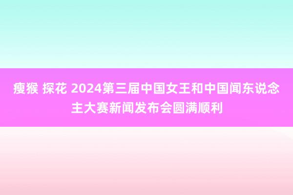 瘦猴 探花 2024第三届中国女王和中国闻东说念主大赛新闻发布会圆满顺利