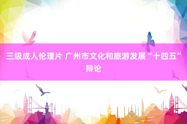 三级成人伦理片 广州市文化和旅游发展“十四五”辩论