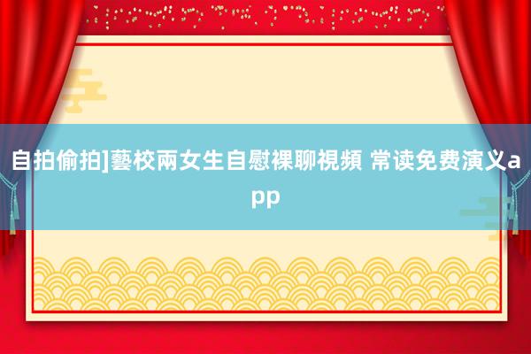 自拍偷拍]藝校兩女生自慰裸聊視頻 常读免费演义app