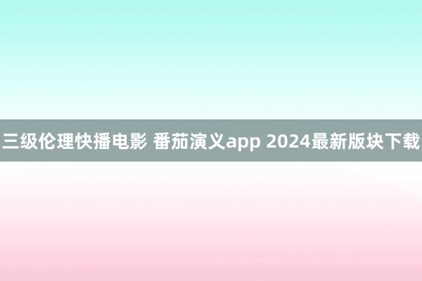 三级伦理快播电影 番茄演义app 2024最新版块下载