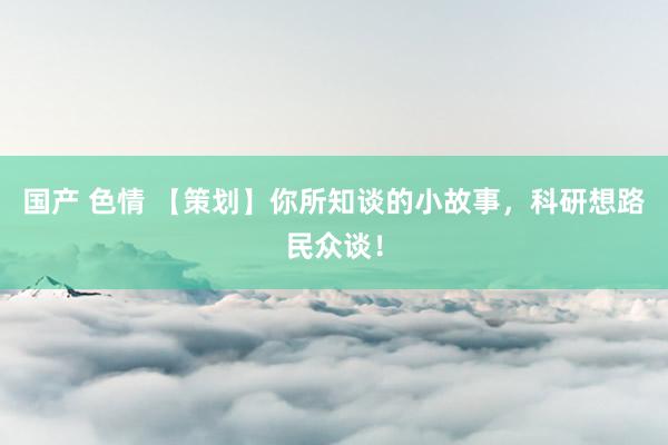 国产 色情 【策划】你所知谈的小故事,科研想路民众谈!