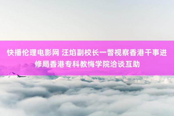 快播伦理电影网 汪焰副校长一瞥视察香港干事进修局香港专科教悔学院洽谈互助