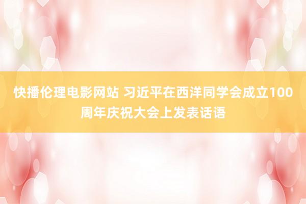 快播伦理电影网站 习近平在西洋同学会成立100周年庆祝大会上发表话语