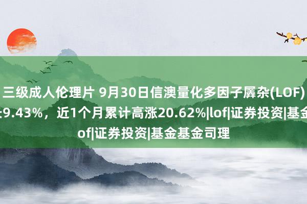 三级成人伦理片 9月30日信澳量化多因子羼杂(LOF)C净值增长9.43%，近1个月累计高涨20.62%|lof|证券投资|基金基金司理
