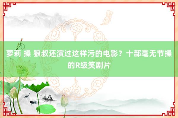 萝莉 操 狼叔还演过这样污的电影？十部毫无节操的R级笑剧片
