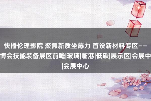 快播伦理影院 聚焦新质坐蓐力 首设新材料专区——进博会技能装备展区前瞻|玻璃|临港|低碳|展示区|会展中心
