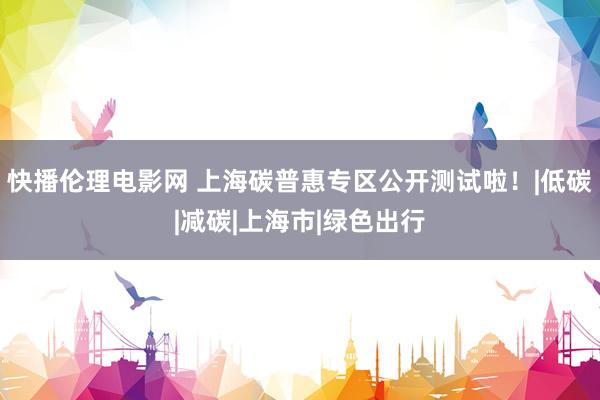 快播伦理电影网 上海碳普惠专区公开测试啦！|低碳|减碳|上海市|绿色出行