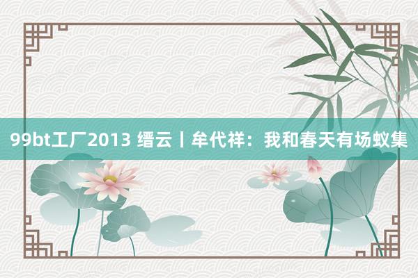 99bt工厂2013 缙云丨牟代祥：我和春天有场蚁集