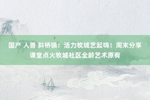 国产 人兽 斜桥镇：活力牧城艺起嗨！周末分享课堂点火牧城社区全龄艺术原宥
