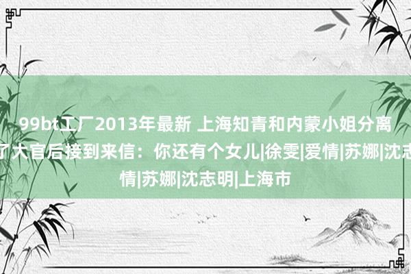 99bt工厂2013年最新 上海知青和内蒙小姐分离25年，当了大官后接到来信：你还有个女儿|徐雯|爱情|苏娜|沈志明|上海市