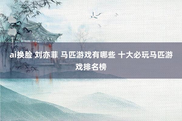 ai换脸 刘亦菲 马匹游戏有哪些 十大必玩马匹游戏排名榜