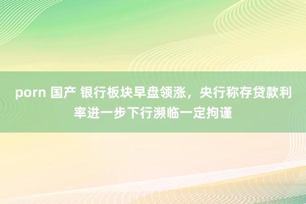 porn 国产 银行板块早盘领涨，央行称存贷款利率进一步下行濒临一定拘谨