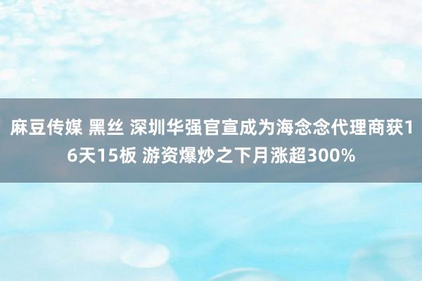 麻豆传媒 黑丝 深圳华强官宣成为海念念代理商获16天15板 游资爆炒之下月涨超300%