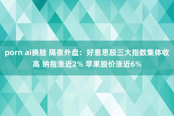 porn ai换脸 隔夜外盘：好意思股三大指数集体收高 纳指涨近2% 苹果股价涨近6%
