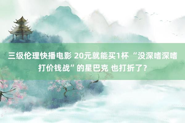 三级伦理快播电影 20元就能买1杯 “没深嗜深嗜打价钱战”的星巴克 也打折了？