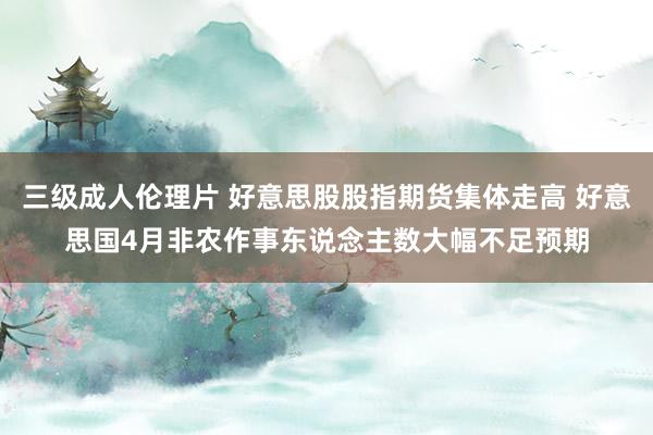 三级成人伦理片 好意思股股指期货集体走高 好意思国4月非农作事东说念主数大幅不足预期
