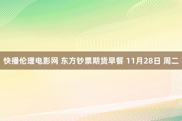快播伦理电影网 东方钞票期货早餐 11月28日 周二