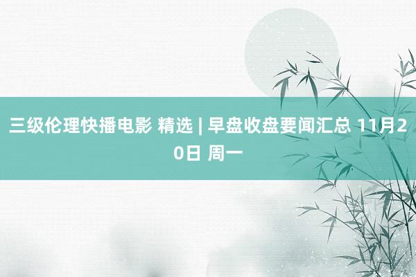 三级伦理快播电影 精选 | 早盘收盘要闻汇总 11月20日 周一
