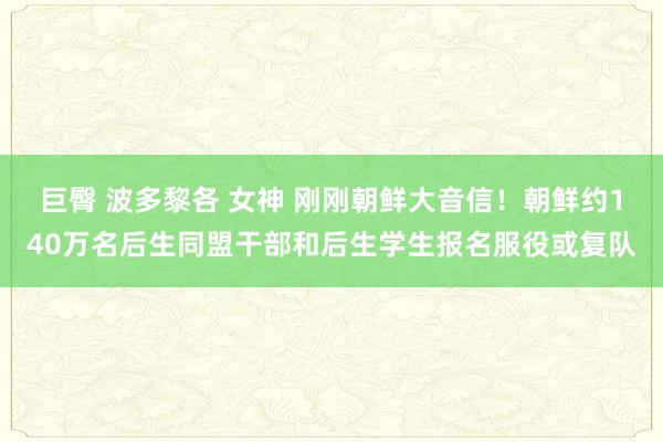 巨臀 波多黎各 女神 刚刚朝鲜大音信！朝鲜约140万名后生同盟干部和后生学生报名服役或复队