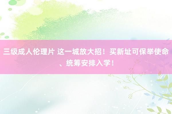 三级成人伦理片 这一城放大招！买新址可保举使命、统筹安排入学！