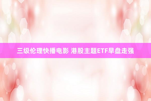 三级伦理快播电影 港股主题ETF早盘走强