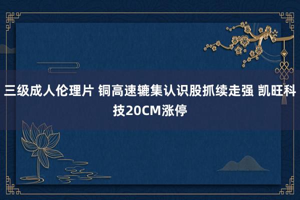 三级成人伦理片 铜高速辘集认识股抓续走强 凯旺科技20CM涨停