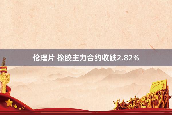 伦理片 橡胶主力合约收跌2.82%