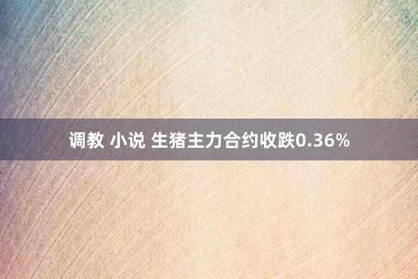 调教 小说 生猪主力合约收跌0.36%