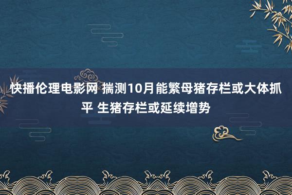 快播伦理电影网 揣测10月能繁母猪存栏或大体抓平 生猪存栏或延续增势
