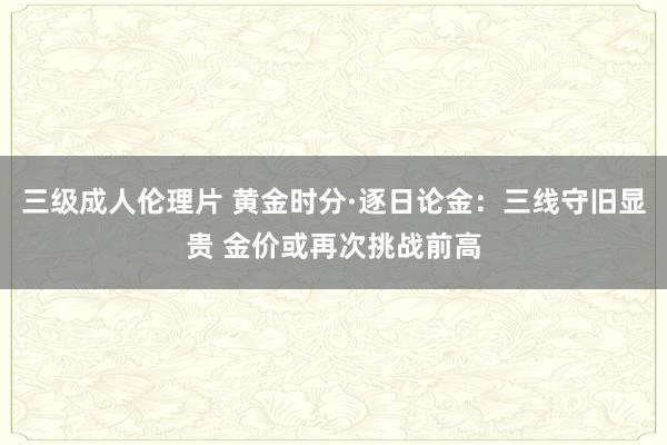 三级成人伦理片 黄金时分·逐日论金：三线守旧显贵 金价或再次挑战前高