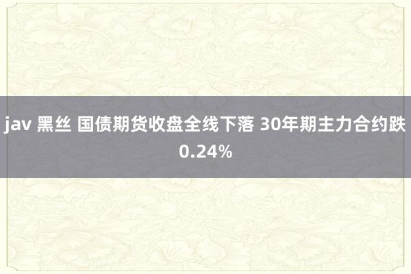 jav 黑丝 国债期货收盘全线下落 30年期主力合约跌0.24%