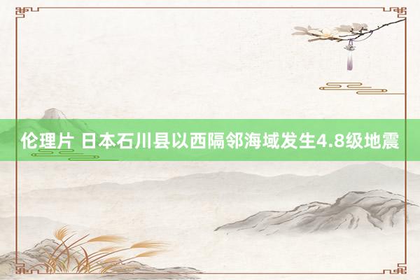 伦理片 日本石川县以西隔邻海域发生4.8级地震