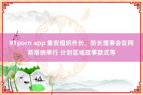 91porn app 集安组织外长、防长理事会在阿斯塔纳举行 计划区域政事款式等