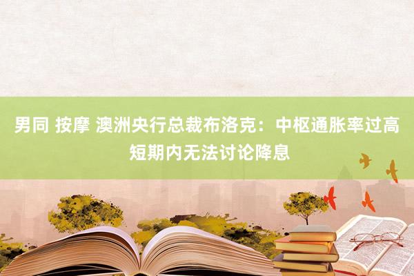 男同 按摩 澳洲央行总裁布洛克：中枢通胀率过高 短期内无法讨论降息