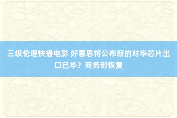 三级伦理快播电影 好意思将公布新的对华芯片出口已毕？商务部恢复