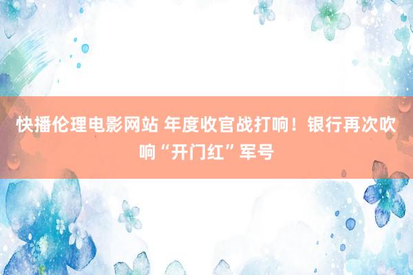 快播伦理电影网站 年度收官战打响！银行再次吹响“开门红”军号