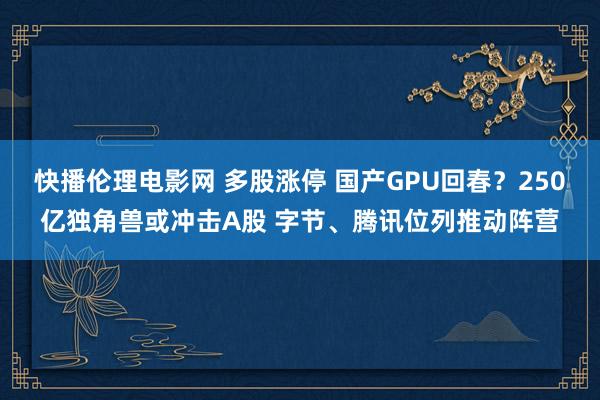 快播伦理电影网 多股涨停 国产GPU回春？250亿独角兽或冲击A股 字节、腾讯位列推动阵营
