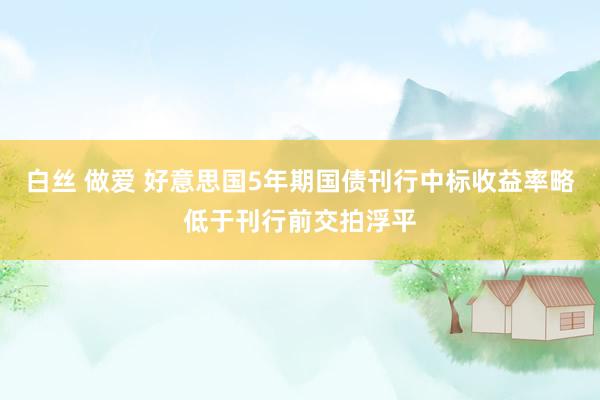 白丝 做爱 好意思国5年期国债刊行中标收益率略低于刊行前交拍浮平