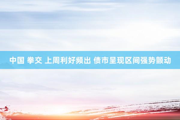 中国 拳交 上周利好频出 债市呈现区间强势颤动