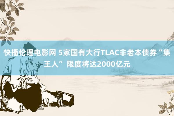 快播伦理电影网 5家国有大行TLAC非老本债券“集王人” 限度将达2000亿元