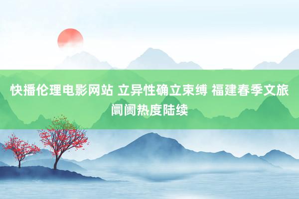 快播伦理电影网站 立异性确立束缚 福建春季文旅阛阓热度陆续