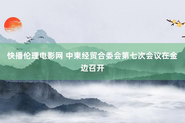 快播伦理电影网 中柬经贸合委会第七次会议在金边召开
