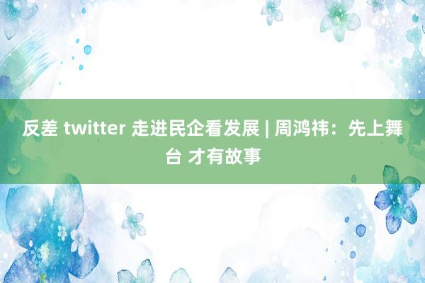 反差 twitter 走进民企看发展 | 周鸿祎：先上舞台 才有故事
