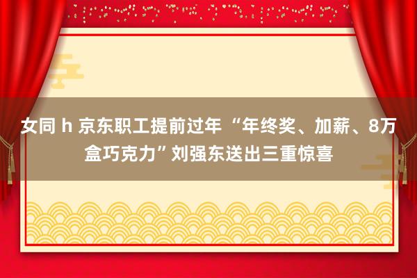 女同 h 京东职工提前过年 “年终奖、加薪、8万盒巧克力”刘强东送出三重惊喜