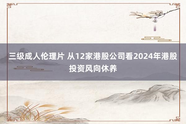 三级成人伦理片 从12家港股公司看2024年港股投资风向休养