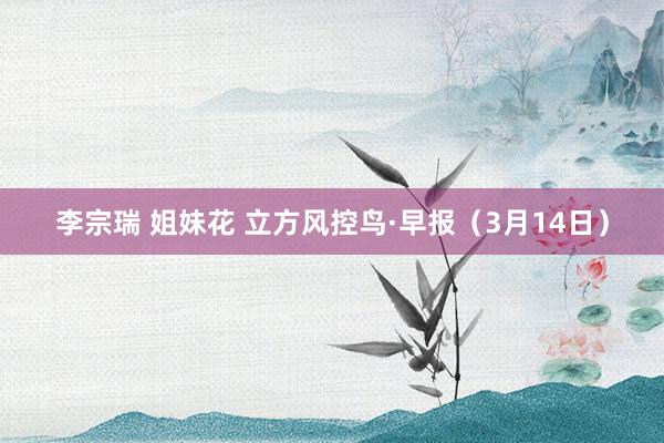 李宗瑞 姐妹花 立方风控鸟·早报（3月14日）