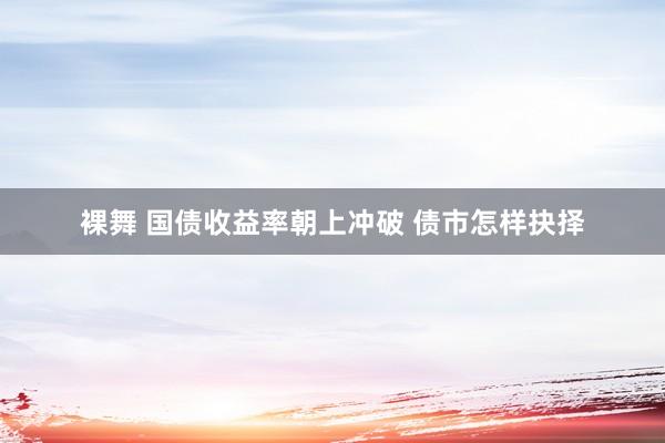 裸舞 国债收益率朝上冲破 债市怎样抉择
