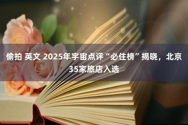 偷拍 英文 2025年宇宙点评“必住榜”揭晓，北京35家旅店入选