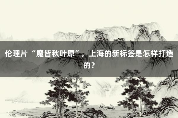伦理片 “魔皆秋叶原”，上海的新标签是怎样打造的？